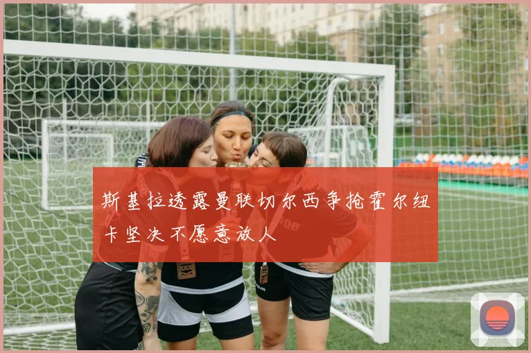斯基拉透露曼联切尔西争抢霍尔纽卡坚决不愿意放人