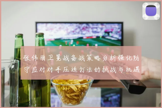 张伟丽卫冕战备战策略分析强化防守应对对手压迫打法的挑战与机遇