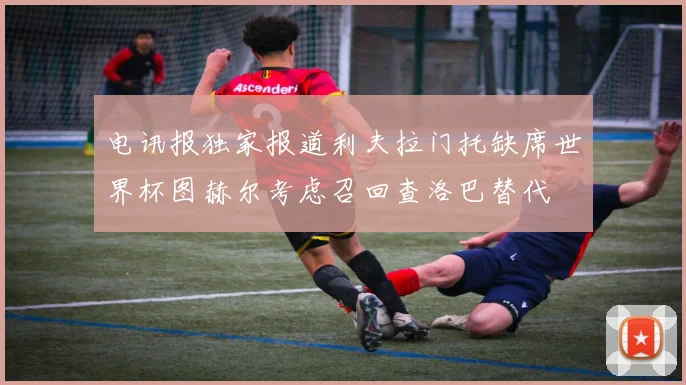 电讯报独家报道利夫拉门托缺席世界杯图赫尔考虑召回查洛巴替代