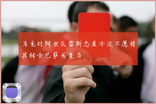 马竞对阿尔瓦雷斯态度冷淡不愿将其转会巴萨或皇马
