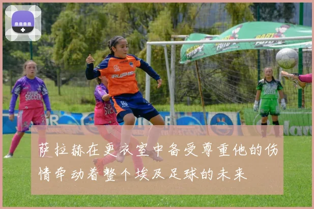 萨拉赫在更衣室中备受尊重他的伤情牵动着整个埃及足球的未来