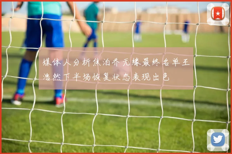 媒体人分析焦泊乔无缘最终名单王浩然下半场恢复状态表现出色