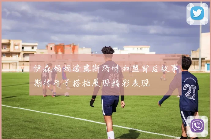 伊森妈妈透露斯玛特加盟背后故事期待母子搭档展现精彩表现
