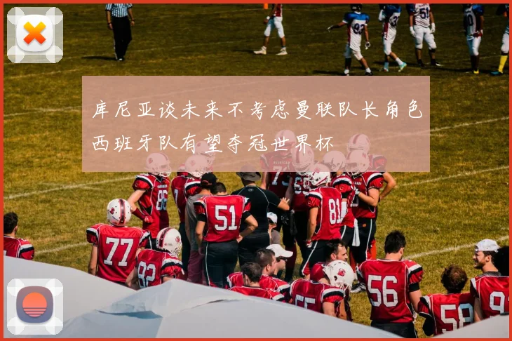 库尼亚谈未来不考虑曼联队长角色西班牙队有望夺冠世界杯