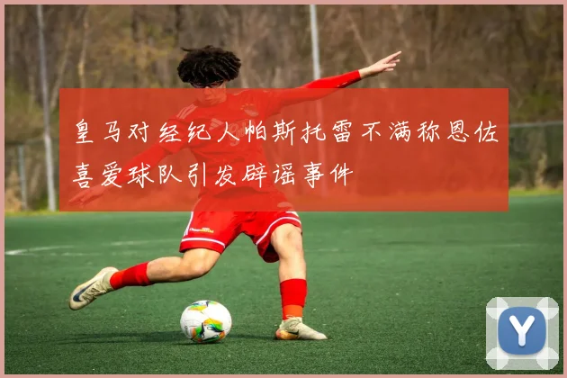皇马对经纪人帕斯托雷不满称恩佐喜爱球队引发辟谣事件