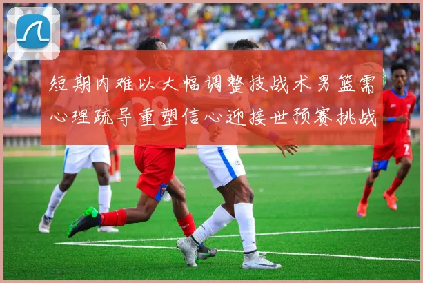 短期内难以大幅调整技战术男篮需心理疏导重塑信心迎接世预赛挑战