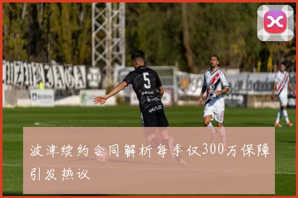 波津续约合同解析每季仅300万保障引发热议