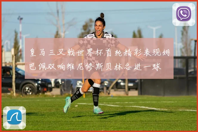 皇马三叉戟世界杯首轮精彩表现姆巴佩双响维尼修斯贝林各进一球