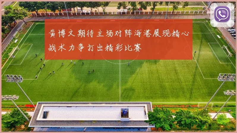 黄博文期待主场对阵海港展现精心战术力争打出精彩比赛