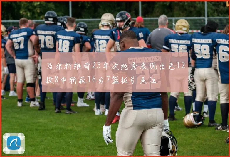 马尔科维奇25年次轮秀表现出色12投8中斩获16分7篮板引关注