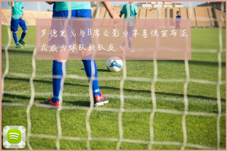 罗德里戈与B席合影分享喜悦宣布正式成为球队新队友
