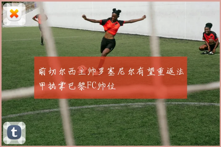 前切尔西主帅罗塞尼尔有望重返法甲执掌巴黎FC帅位